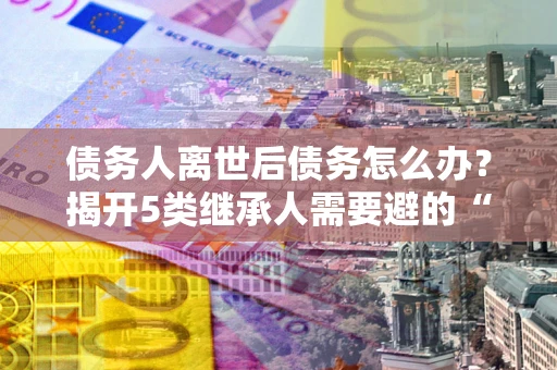 北京债务人离世后债务怎么办？揭开5类继承人需要避的“坑”